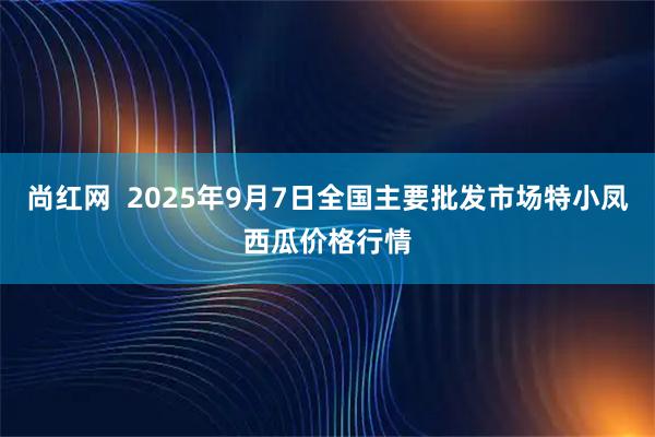 尚红网  2025年9月7日全国主要批发市场特小凤西瓜价格行情