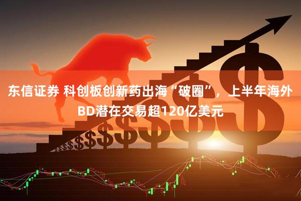 东信证券 科创板创新药出海“破圈”，上半年海外BD潜在交易超120亿美元