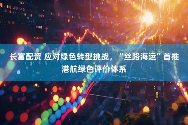 长富配资 应对绿色转型挑战，“丝路海运”首推港航绿色评价体系