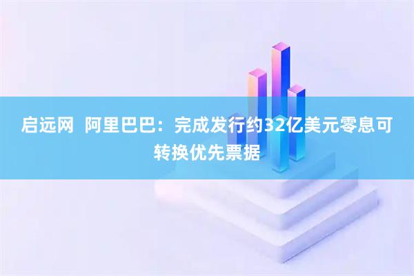 启远网  阿里巴巴：完成发行约32亿美元零息可转换优先票据