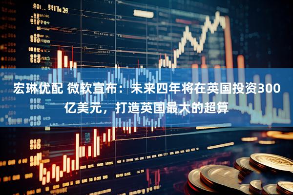 宏琳优配 微软宣布：未来四年将在英国投资300亿美元，打造英国最大的超算