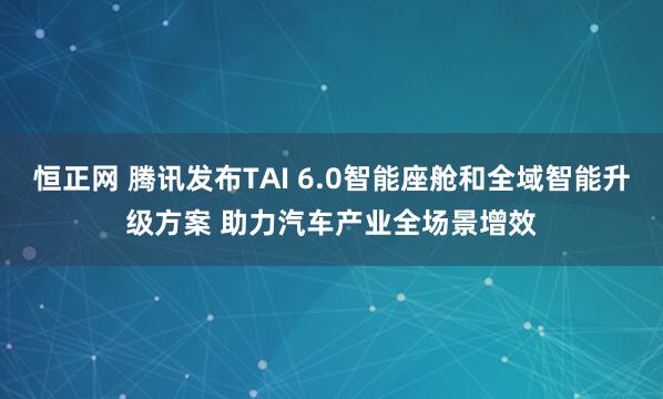 恒正网 腾讯发布TAI 6.0智能座舱和全域智能升级方案 助力汽车产业全场景增效