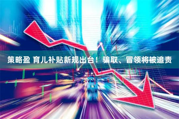 策略盈 育儿补贴新规出台！骗取、冒领将被追责