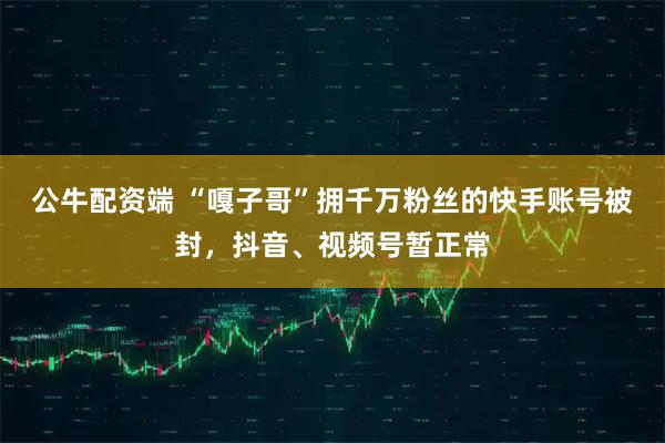 公牛配资端 “嘎子哥”拥千万粉丝的快手账号被封，抖音、视频号暂正常