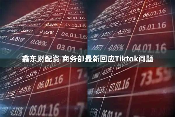 鑫东财配资 商务部最新回应Tiktok问题