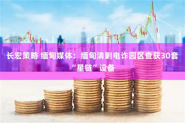 长宏策略 缅甸媒体：缅甸清剿电诈园区查获30套“星链”设备