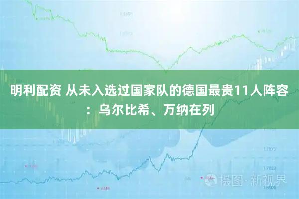 明利配资 从未入选过国家队的德国最贵11人阵容：乌尔比希、万纳在列
