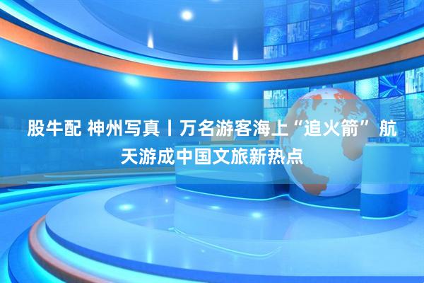 股牛配 神州写真丨万名游客海上“追火箭” 航天游成中国文旅新热点