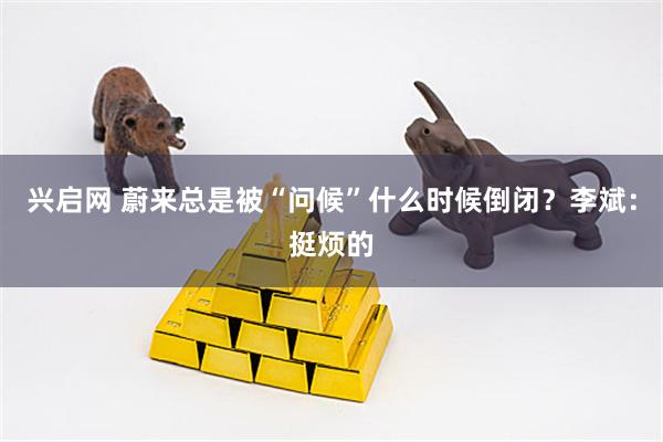 兴启网 蔚来总是被“问候”什么时候倒闭？李斌：挺烦的