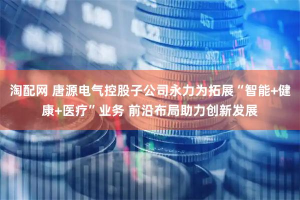淘配网 唐源电气控股子公司永力为拓展“智能+健康+医疗”业务 前沿布局助力创新发展
