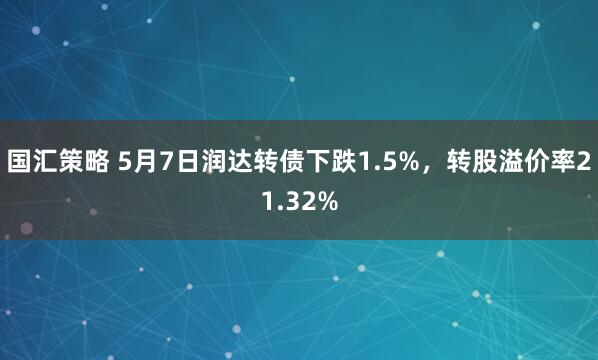 国汇策略 5月7日润达转债下跌1.5%，转股溢价率21.32%