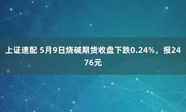 上证速配 5月9日烧碱期货收盘下跌0.24%，报2476元