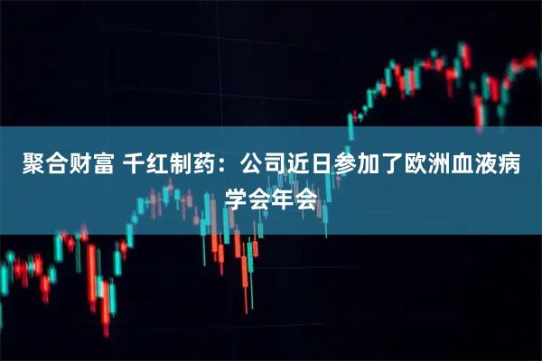聚合财富 千红制药：公司近日参加了欧洲血液病学会年会