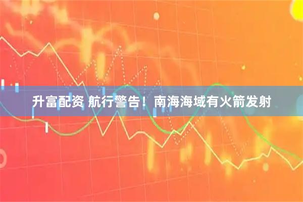 升富配资 航行警告！南海海域有火箭发射