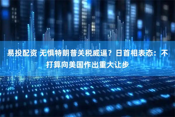 易投配资 无惧特朗普关税威逼？日首相表态：不打算向美国作出重大让步