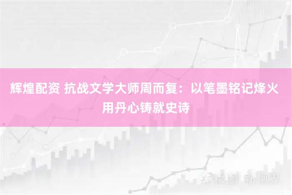 辉煌配资 抗战文学大师周而复：以笔墨铭记烽火 用丹心铸就史诗