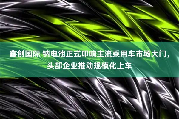 鑫创国际 钠电池正式叩响主流乘用车市场大门，头部企业推动规模化上车