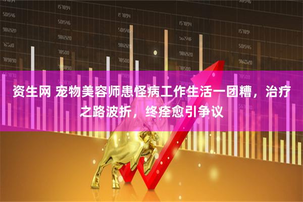 资生网 宠物美容师患怪病工作生活一团糟，治疗之路波折，终痊愈引争议