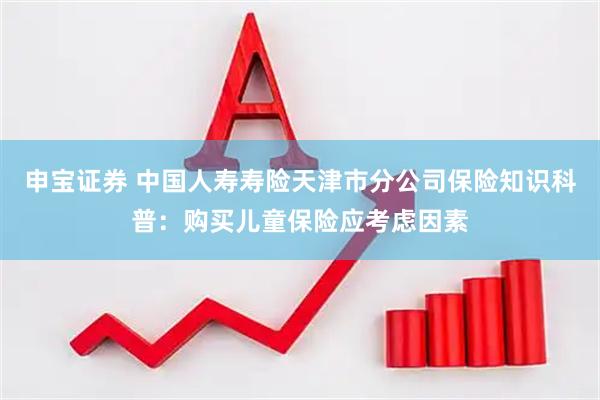申宝证券 中国人寿寿险天津市分公司保险知识科普：购买儿童保险应考虑因素