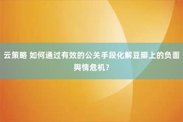 云策略 如何通过有效的公关手段化解豆瓣上的负面舆情危机？