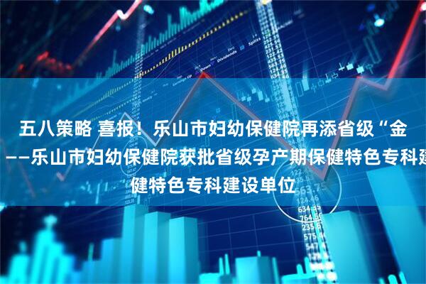 五八策略 喜报！乐山市妇幼保健院再添省级“金字招牌”——乐山市妇幼保健院获批省级孕产期保健特色专科建设单位