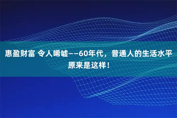 惠盈财富 令人唏嘘——60年代，普通人的生活水平原来是这样！