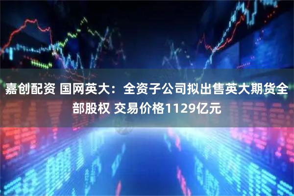 嘉创配资 国网英大：全资子公司拟出售英大期货全部股权 交易价格1129亿元