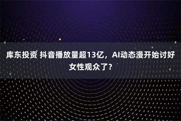 库东投资 抖音播放量超13亿，AI动态漫开始讨好女性观众了？