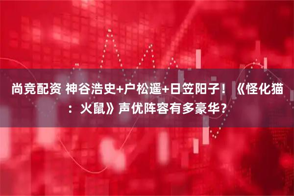 尚竞配资 神谷浩史+户松遥+日笠阳子！《怪化猫：火鼠》声优阵容有多豪华？