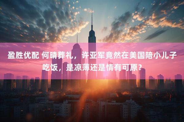 盈胜优配 何晴葬礼，许亚军竟然在美国陪小儿子吃饭，是凉薄还是情有可原？
