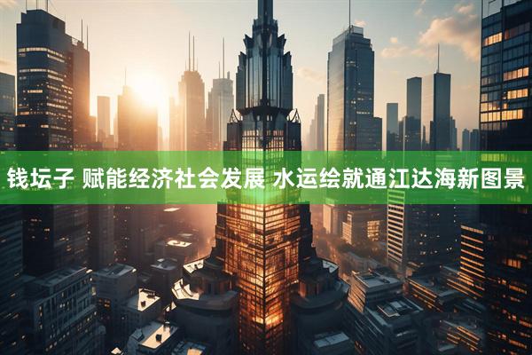 钱坛子 赋能经济社会发展 水运绘就通江达海新图景