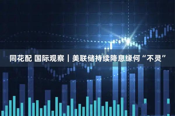 同花配 国际观察｜美联储持续降息缘何“不灵”