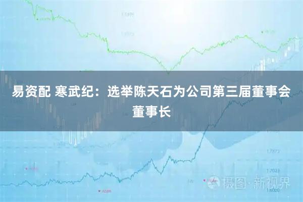 易资配 寒武纪：选举陈天石为公司第三届董事会董事长