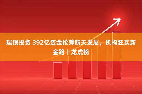 瑞银投资 392亿资金抢筹航天发展，机构狂买新金路丨龙虎榜