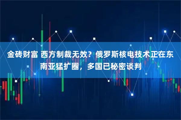 金砖财富 西方制裁无效？俄罗斯核电技术正在东南亚猛扩圈，多国已秘密谈判