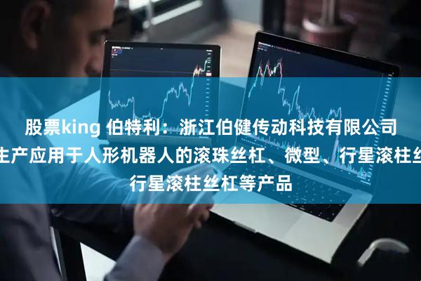 股票king 伯特利：浙江伯健传动科技有限公司主要研发生产应用于人形机器人的滚珠丝杠、微型、行星滚柱丝杠等产品