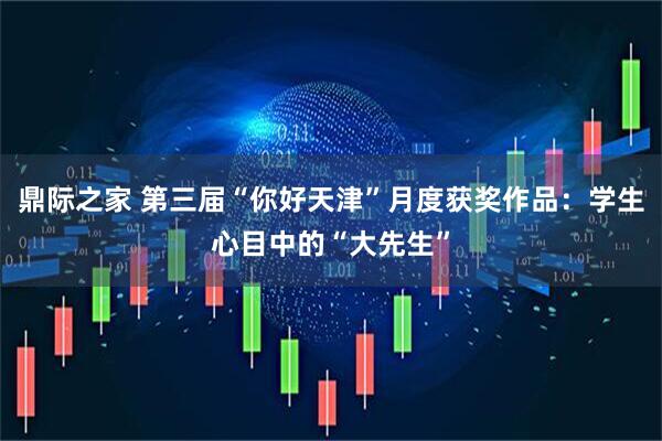 鼎际之家 第三届“你好天津”月度获奖作品：学生心目中的“大先生”