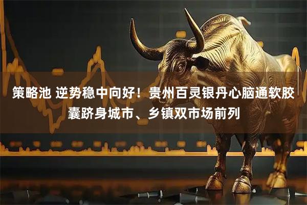 策略池 逆势稳中向好！贵州百灵银丹心脑通软胶囊跻身城市、乡镇双市场前列