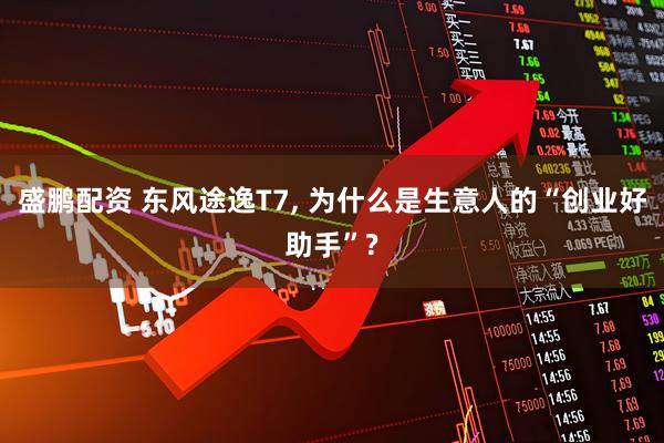 盛鹏配资 东风途逸T7, 为什么是生意人的“创业好助手”?