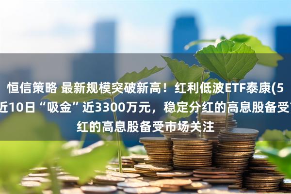 恒信策略 最新规模突破新高！红利低波ETF泰康(560150)近10日“吸金”近3300万元，稳定分红的高息股备受市场关注