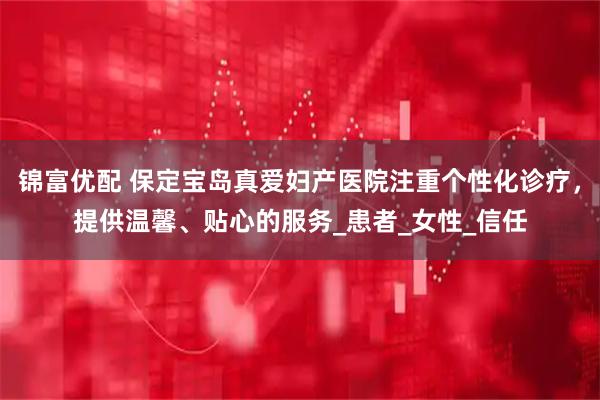 锦富优配 保定宝岛真爱妇产医院注重个性化诊疗，提供温馨、贴心的服务_患者_女性_信任