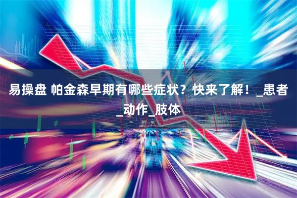 易操盘 帕金森早期有哪些症状？快来了解！_患者_动作_肢体